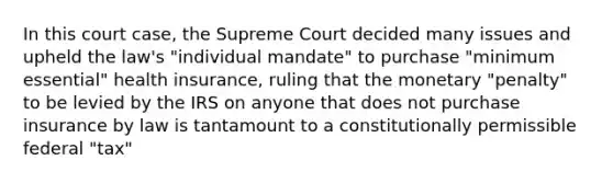 In this court case, the Supreme Court decided many issues and upheld the law's "individual mandate" to purchase "minimum essential" health insurance, ruling that the monetary "penalty" to be levied by the IRS on anyone that does not purchase insurance by law is tantamount to a constitutionally permissible federal "tax"