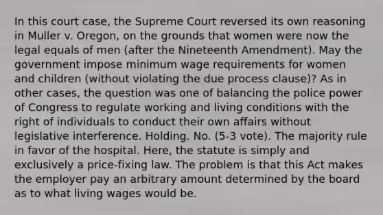 In this court case, the Supreme Court reversed its own reasoning in Muller v. Oregon, on the grounds that women were now the legal equals of men (after the Nineteenth Amendment). May the government impose minimum wage requirements for women and children (without violating the due process clause)? As in other cases, the question was one of balancing the police power of Congress to regulate working and living conditions with the right of individuals to conduct their own affairs without legislative interference. Holding. No. (5‐3 vote). The majority rule in favor of the hospital. Here, the statute is simply and exclusively a price-fixing law. The problem is that this Act makes the employer pay an arbitrary amount determined by the board as to what living wages would be.