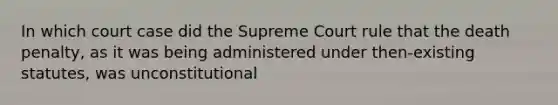 In which court case did the Supreme Court rule that the death penalty, as it was being administered under then-existing statutes, was unconstitutional