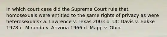 In which court case did the Supreme Court rule that homosexuals were entitled to the same rights of privacy as were heterosexuals? a. Lawrence v. Texas 2003 b. UC Davis v. Bakke 1978 c. Miranda v. Arizona 1966 d. Mapp v. Ohio