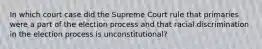 In which court case did the Supreme Court rule that primaries were a part of the election process and that racial discrimination in the election process is unconstitutional?