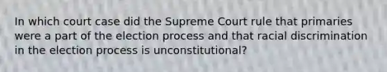 In which court case did the Supreme Court rule that primaries were a part of the election process and that racial discrimination in the election process is unconstitutional?