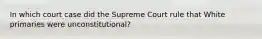 In which court case did the Supreme Court rule that White primaries were unconstitutional?