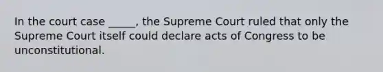 In the court case _____, the Supreme Court ruled that only the Supreme Court itself could declare acts of Congress to be unconstitutional.