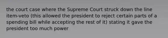 the court case where the Supreme Court struck down the line item-veto (this allowed the president to reject certain parts of a spending bill while accepting the rest of it) stating it gave the president too much power