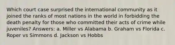 Which court case surprised the international community as it joined the ranks of most nations in the world in forbidding the death penalty for those who committed their acts of crime while juveniles? Answers: a. Miller vs Alabama b. Graham vs Florida c. Roper vs Simmons d. Jackson vs Hobbs