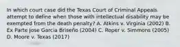 In which court case did the Texas Court of Criminal Appeals attempt to define when those with intellectual disability may be exempted from the death penalty? A. Atkins v. Virginia (2002) B. Ex Parte Jose Garcia Briseño (2004) C. Roper v. Simmons (2005) D. Moore v. Texas (2017)