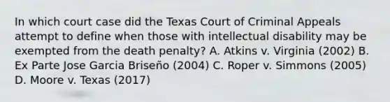 In which court case did the Texas Court of Criminal Appeals attempt to define when those with intellectual disability may be exempted from the death penalty? A. Atkins v. Virginia (2002) B. Ex Parte Jose Garcia Briseño (2004) C. Roper v. Simmons (2005) D. Moore v. Texas (2017)