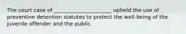 The court case of ______________________ upheld the use of preventive detention statutes to protect the well-being of the juvenile offender and the public.