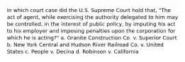 In which court case did the U.S. Supreme Court hold that, "The act of agent, while exercising the authority delegated to him may be controlled, in the interest of public policy, by imputing his act to his employer and imposing penalties upon the corporation for which he is acting?" a. Granite Construction Co. v. Superior Court b. New York Central and Hudson River Railroad Co. v. United States c. People v. Decina d. Robinson v. California