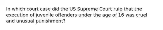 In which court case did the US Supreme Court rule that the execution of juvenile offenders under the age of 16 was cruel and unusual punishment?