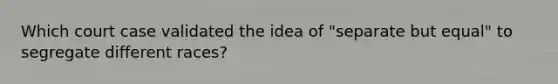 Which court case validated the idea of "separate but equal" to segregate different races?