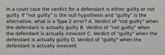 In a court case the verdict for a defendant is either guilty or not guilty. If "not guilty" is the null hypothesis and "guilty" is the alternative, what is a Type 2 error? A. Verdict of "not guilty" when the defendant is actually guilty B. Verdict of "not guilty" when the defendant is actually innocent C. Verdict of "guilty" when the defendant is actually guilty D. Verdict of "guilty" when the defendant is actually innocent