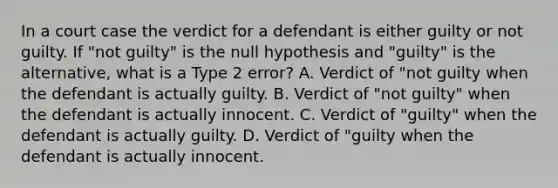 In a court case the verdict for a defendant is either guilty or not guilty. If "not guilty" is the null hypothesis and "guilty" is the alternative, what is a Type 2 error? A. Verdict of "not guilty when the defendant is actually guilty. B. Verdict of "not guilty" when the defendant is actually innocent. C. Verdict of "guilty" when the defendant is actually guilty. D. Verdict of "guilty when the defendant is actually innocent.