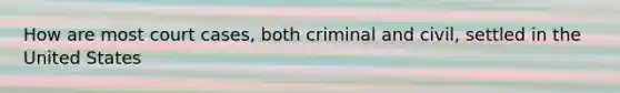 How are most court cases, both criminal and civil, settled in the United States