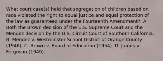 What court case(s) held that segregation of children based on race violated the right to equal justice and equal protection of the law as guaranteed under the Fourteenth Amendment?: A. Both the Brown decision of the U.S. Supreme Court and the Mendez decision by the U.S. Circuit Court of Southern California. B. Mendez v. Westminster School District of Orange County (1946). C. Brown v. Board of Education (1954). D. James v. Ferguson (1949).