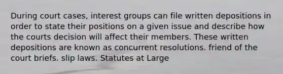 During court cases, interest groups can file written depositions in order to state their positions on a given issue and describe how the courts decision will affect their members. These written depositions are known as concurrent resolutions. friend of the court briefs. slip laws. Statutes at Large