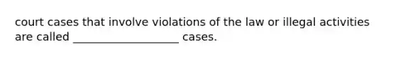 court cases that involve violations of the law or illegal activities are called ___________________ cases.