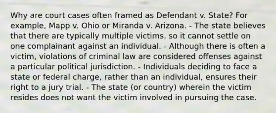 Why are court cases often framed as Defendant v. State? For example, Mapp v. Ohio or Miranda v. Arizona. - The state believes that there are typically multiple victims, so it cannot settle on one complainant against an individual. - Although there is often a victim, violations of criminal law are considered offenses against a particular political jurisdiction. - Individuals deciding to face a state or federal charge, rather than an individual, ensures their right to a jury trial. - The state (or country) wherein the victim resides does not want the victim involved in pursuing the case.