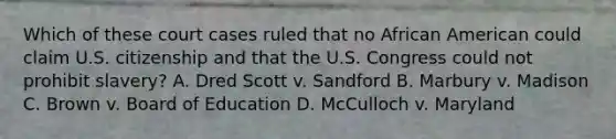 Which of these court cases ruled that no African American could claim U.S. citizenship and that the U.S. Congress could not prohibit slavery? A. Dred Scott v. Sandford B. Marbury v. Madison C. Brown v. Board of Education D. McCulloch v. Maryland