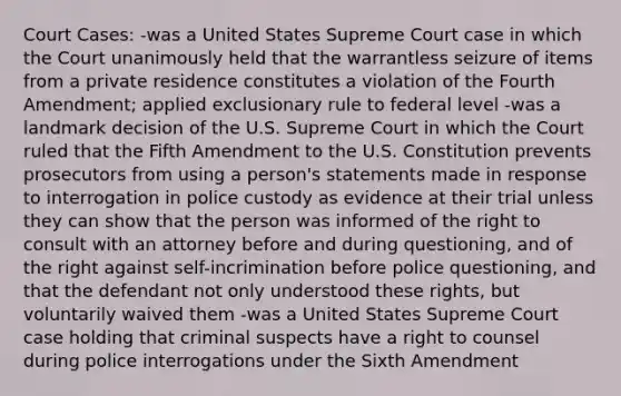 Court Cases: -was a United States Supreme Court case in which the Court unanimously held that the warrantless seizure of items from a private residence constitutes a violation of the Fourth Amendment; applied exclusionary rule to federal level -was a landmark decision of the U.S. Supreme Court in which the Court ruled that the Fifth Amendment to the U.S. Constitution prevents prosecutors from using a person's statements made in response to interrogation in police custody as evidence at their trial unless they can show that the person was informed of the right to consult with an attorney before and during questioning, and of the right against self-incrimination before police questioning, and that the defendant not only understood these rights, but voluntarily waived them -was a United States Supreme Court case holding that criminal suspects have a right to counsel during police interrogations under the Sixth Amendment