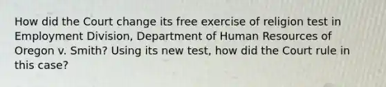 How did the Court change its free exercise of religion test in Employment Division, Department of Human Resources of Oregon v. Smith? Using its new test, how did the Court rule in this case?