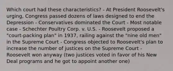 Which court had these characteristics? - At President Roosevelt's urging, Congress passed dozens of laws designed to end the Depression - Conservatives dominated the Court - Most notable case - Schechter Poultry Corp. v. U.S. - Roosevelt proposed a "court-packing plan" in 1937, railing against the "nine old men" in the Supreme Court - Congress objected to Roosevelt's plan to increase the number of justices on the Supreme Court - Roosevelt won anyway (two justices voted in favor of his New Deal programs and he got to appoint another one)