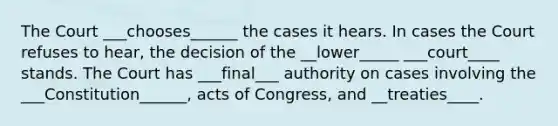 The Court ___chooses______ the cases it hears. In cases the Court refuses to hear, the decision of the __lower_____ ___court____ stands. The Court has ___final___ authority on cases involving the ___Constitution______, acts of Congress, and __treaties____.