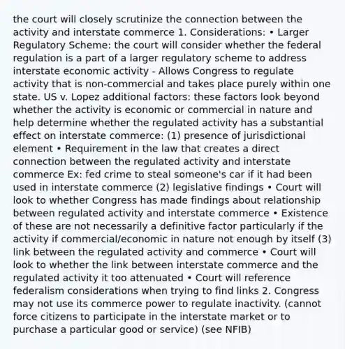 the court will closely scrutinize the connection between the activity and interstate commerce 1. Considerations: • Larger Regulatory Scheme: the court will consider whether the federal regulation is a part of a larger regulatory scheme to address interstate economic activity - Allows Congress to regulate activity that is non-commercial and takes place purely within one state. US v. Lopez additional factors: these factors look beyond whether the activity is economic or commercial in nature and help determine whether the regulated activity has a substantial effect on interstate commerce: (1) presence of jurisdictional element • Requirement in the law that creates a direct connection between the regulated activity and interstate commerce Ex: fed crime to steal someone's car if it had been used in interstate commerce (2) legislative findings • Court will look to whether Congress has made findings about relationship between regulated activity and interstate commerce • Existence of these are not necessarily a definitive factor particularly if the activity if commercial/economic in nature not enough by itself (3) link between the regulated activity and commerce • Court will look to whether the link between interstate commerce and the regulated activity it too attenuated • Court will reference federalism considerations when trying to find links 2. Congress may not use its commerce power to regulate inactivity. (cannot force citizens to participate in the interstate market or to purchase a particular good or service) (see NFIB)