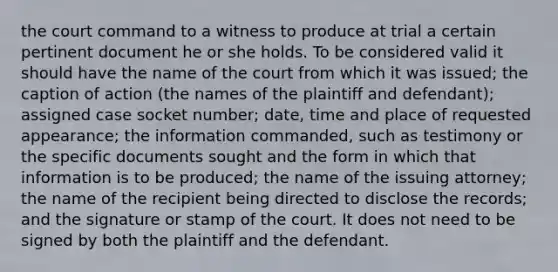 the court command to a witness to produce at trial a certain pertinent document he or she holds. To be considered valid it should have the name of the court from which it was issued; the caption of action (the names of the plaintiff and defendant); assigned case socket number; date, time and place of requested appearance; the information commanded, such as testimony or the specific documents sought and the form in which that information is to be produced; the name of the issuing attorney; the name of the recipient being directed to disclose the records; and the signature or stamp of the court. It does not need to be signed by both the plaintiff and the defendant.