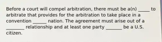 Before a court will compel arbitration, there must be a(n) _____ to arbitrate that provides for the arbitration to take place in a convention ______ nation. The agreement must arise out of a ________ relationship and at least one party _______ be a U.S. citizen.