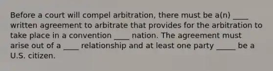 Before a court will compel arbitration, there must be a(n) ____ written agreement to arbitrate that provides for the arbitration to take place in a convention ____ nation. The agreement must arise out of a ____ relationship and at least one party _____ be a U.S. citizen.