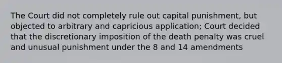 The Court did not completely rule out capital punishment, but objected to arbitrary and capricious application; Court decided that the discretionary imposition of the death penalty was cruel and unusual punishment under the 8 and 14 amendments