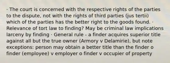 · The court is concerned with the respective rights of the parties to the dispute, not with the rights of third parties (jus tertii) which of the parties has the better right to the goods found. · Relevance of tort law to finding? May be criminal law implications larceny by finding · General rule - a finder acquires superior title against all but the true owner (Armory v Delamirie), but note exceptions: person may obtain a better title than the finder o finder (employee) v employer o finder v occupier of property