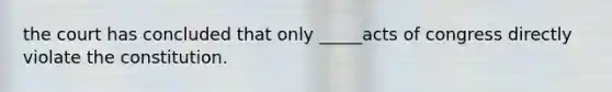 the court has concluded that only _____acts of congress directly violate the constitution.