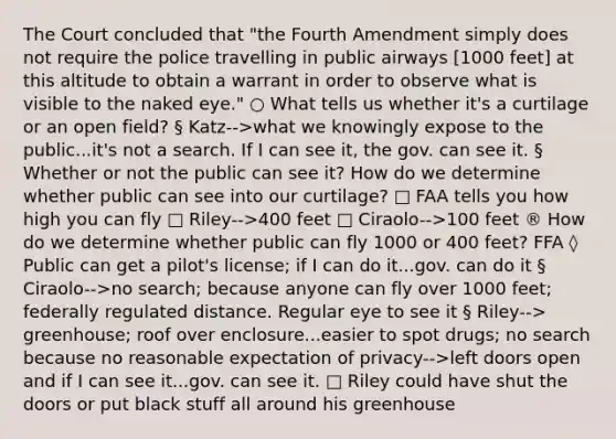 The Court concluded that "the Fourth Amendment simply does not require the police travelling in public airways [1000 feet] at this altitude to obtain a warrant in order to observe what is visible to the naked eye." ○ What tells us whether it's a curtilage or an open field? § Katz-->what we knowingly expose to the public...it's not a search. If I can see it, the gov. can see it. § Whether or not the public can see it? How do we determine whether public can see into our curtilage? □ FAA tells you how high you can fly □ Riley-->400 feet □ Ciraolo-->100 feet ® How do we determine whether public can fly 1000 or 400 feet? FFA ◊ Public can get a pilot's license; if I can do it...gov. can do it § Ciraolo-->no search; because anyone can fly over 1000 feet; federally regulated distance. Regular eye to see it § Riley--> greenhouse; roof over enclosure...easier to spot drugs; no search because no reasonable expectation of privacy-->left doors open and if I can see it...gov. can see it. □ Riley could have shut the doors or put black stuff all around his greenhouse