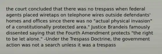 the court concluded that there was no trespass when federal agents placed wiretaps on telephone wires outside defendants' homes and offices since there was no "actual physical invasion" of a constitutionally protected area." Justice Brandeis famously dissented saying that the Fourth Amendment protects "the right to be let alone." -Under the Trespass Doctrine, the government action was not a search unless it was a trespass