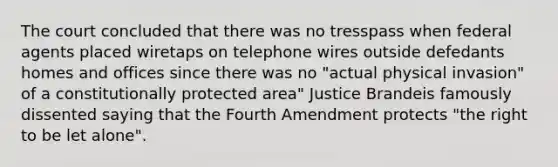 The court concluded that there was no tresspass when federal agents placed wiretaps on telephone wires outside defedants homes and offices since there was no "actual physical invasion" of a constitutionally protected area" Justice Brandeis famously dissented saying that the Fourth Amendment protects "the right to be let alone".