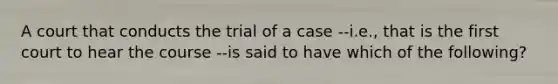 A court that conducts the trial of a case --i.e., that is the first court to hear the course --is said to have which of the following?