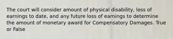 The court will consider amount of physical disability, loss of earnings to date, and any future loss of earnings to determine the amount of monetary award for Compensatory Damages. True or False