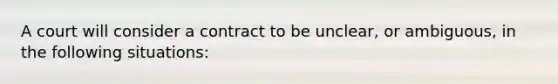 A court will consider a contract to be unclear, or ambiguous, in the following situations: