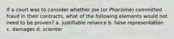 If a court was to consider whether Joe (or Pharzime) committed fraud in their contracts, what of the following elements would not need to be proven? a. justifiable reliance b. false representation c. damages d. scienter