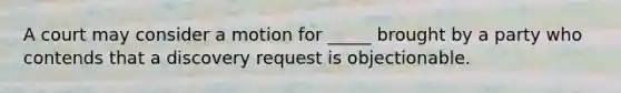 A court may consider a motion for _____ brought by a party who contends that a discovery request is objectionable.