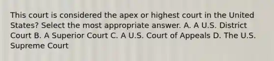 This court is considered the apex or highest court in the United States? Select the most appropriate answer. A. A U.S. District Court B. A Superior Court C. A U.S. Court of Appeals D. The U.S. Supreme Court