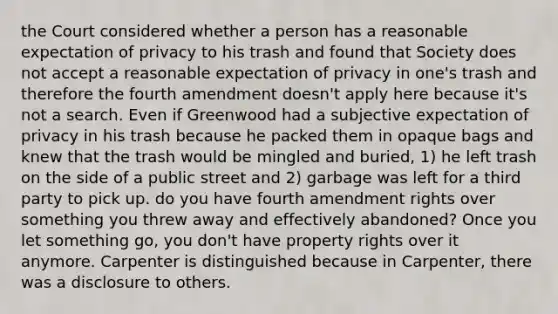 the Court considered whether a person has a reasonable expectation of privacy to his trash and found that Society does not accept a reasonable expectation of privacy in one's trash and therefore the fourth amendment doesn't apply here because it's not a search. Even if Greenwood had a subjective expectation of privacy in his trash because he packed them in opaque bags and knew that the trash would be mingled and buried, 1) he left trash on the side of a public street and 2) garbage was left for a third party to pick up. do you have fourth amendment rights over something you threw away and effectively abandoned? Once you let something go, you don't have property rights over it anymore. Carpenter is distinguished because in Carpenter, there was a disclosure to others.