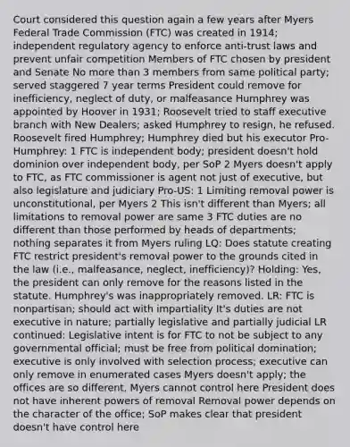 Court considered this question again a few years after Myers Federal Trade Commission (FTC) was created in 1914; independent regulatory agency to enforce anti-trust laws and prevent unfair competition Members of FTC chosen by president and Senate No more than 3 members from same political party; served staggered 7 year terms President could remove for inefficiency, neglect of duty, or malfeasance Humphrey was appointed by Hoover in 1931; Roosevelt tried to staff executive branch with New Dealers; asked Humphrey to resign, he refused. Roosevelt fired Humphrey; Humphrey died but his executor Pro-Humphrey: 1 FTC is independent body; president doesn't hold dominion over independent body, per SoP 2 Myers doesn't apply to FTC, as FTC commissioner is agent not just of executive, but also legislature and judiciary Pro-US: 1 Limiting removal power is unconstitutional, per Myers 2 This isn't different than Myers; all limitations to removal power are same 3 FTC duties are no different than those performed by heads of departments; nothing separates it from Myers ruling LQ: Does statute creating FTC restrict president's removal power to the grounds cited in the law (i.e., malfeasance, neglect, inefficiency)? Holding: Yes, the president can only remove for the reasons listed in the statute. Humphrey's was inappropriately removed. LR: FTC is nonpartisan; should act with impartiality It's duties are not executive in nature; partially legislative and partially judicial LR continued: Legislative intent is for FTC to not be subject to any governmental official; must be free from political domination; executive is only involved with selection process; executive can only remove in enumerated cases Myers doesn't apply; the offices are so different, Myers cannot control here President does not have inherent powers of removal Removal power depends on the character of the office; SoP makes clear that president doesn't have control here