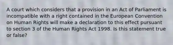 A court which considers that a provision in an Act of Parliament is incompatible with a right contained in the European Convention on Human Rights will make a declaration to this effect pursuant to section 3 of the Human Rights Act 1998. Is this statement true or false?