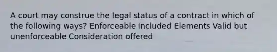 A court may construe the legal status of a contract in which of the following ways? Enforceable Included Elements Valid but unenforceable Consideration offered