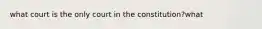 what court is the only court in the constitution?what