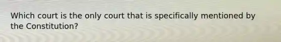 Which court is the only court that is specifically mentioned by the Constitution?